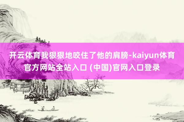 开云体育我狠狠地咬住了他的肩膀-kaiyun体育官方网站全站入口 (中国)官网入口登录