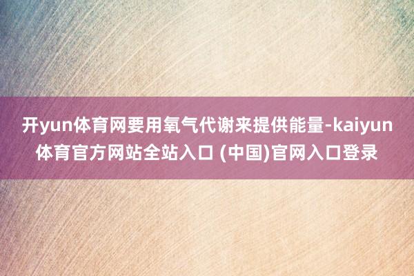 开yun体育网要用氧气代谢来提供能量-kaiyun体育官方网站全站入口 (中国)官网入口登录