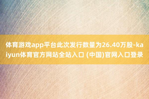 体育游戏app平台此次发行数量为26.40万股-kaiyun体育官方网站全站入口 (中国)官网入口登录