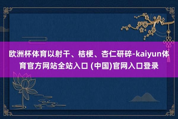 欧洲杯体育以射干、桔梗、杏仁研碎-kaiyun体育官方网站全站入口 (中国)官网入口登录