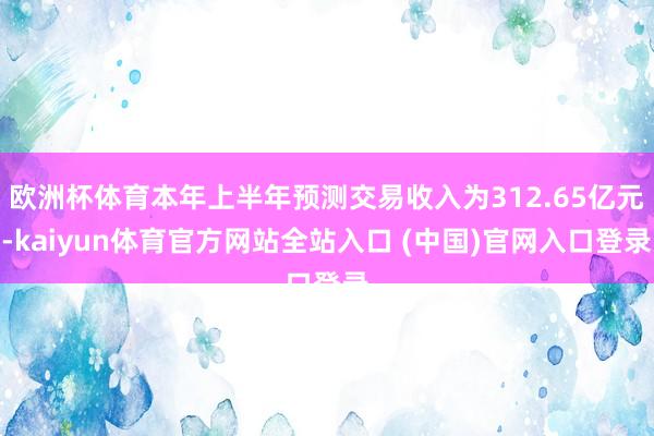 欧洲杯体育本年上半年预测交易收入为312.65亿元-kaiyun体育官方网站全站入口 (中国)官网入口登录