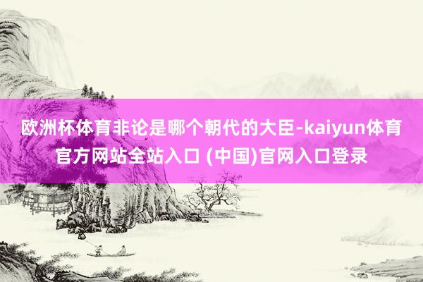 欧洲杯体育非论是哪个朝代的大臣-kaiyun体育官方网站全站入口 (中国)官网入口登录