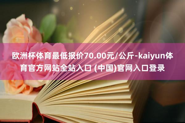 欧洲杯体育最低报价70.00元/公斤-kaiyun体育官方网站全站入口 (中国)官网入口登录