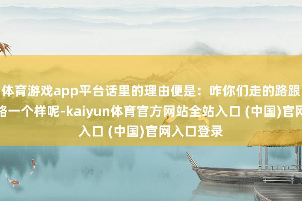 体育游戏app平台话里的理由便是：咋你们走的路跟动物走的路一个样呢-kaiyun体育官方网站全站入口 (中国)官网入口登录