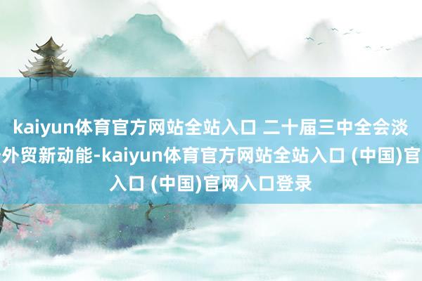 kaiyun体育官方网站全站入口 二十届三中全会淡薄加速栽培外贸新动能-kaiyun体育官方网站全站入口 (中国)官网入口登录