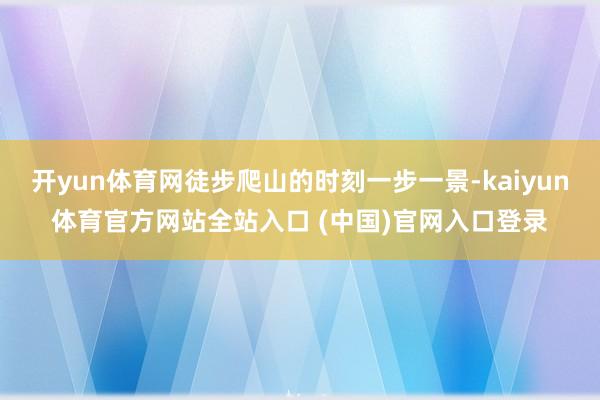 开yun体育网徒步爬山的时刻一步一景-kaiyun体育官方网站全站入口 (中国)官网入口登录