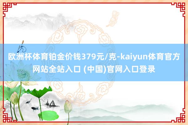 欧洲杯体育铂金价钱379元/克-kaiyun体育官方网站全站入口 (中国)官网入口登录