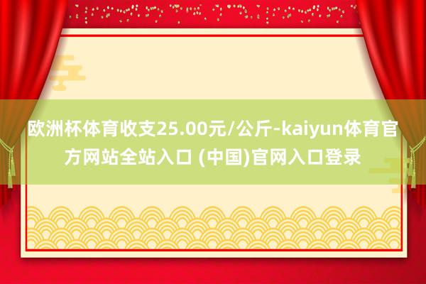 欧洲杯体育收支25.00元/公斤-kaiyun体育官方网站全站入口 (中国)官网入口登录