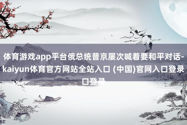 体育游戏app平台俄总统普京屡次喊着要和平对话-kaiyun体育官方网站全站入口 (中国)官网入口登录