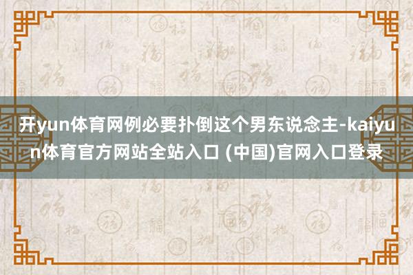 开yun体育网例必要扑倒这个男东说念主-kaiyun体育官方网站全站入口 (中国)官网入口登录