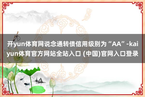 开yun体育网说念通转债信用级别为“AA”-kaiyun体育官方网站全站入口 (中国)官网入口登录