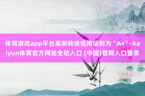 体育游戏app平台高测转债信用级别为“A+”-kaiyun体育官方网站全站入口 (中国)官网入口登录