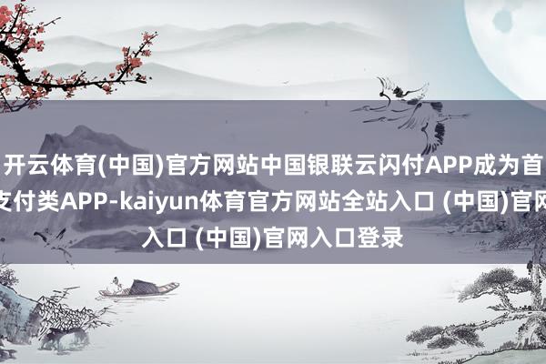 开云体育(中国)官方网站中国银联云闪付APP成为首个因循的支付类APP-kaiyun体育官方网站全站入口 (中国)官网入口登录