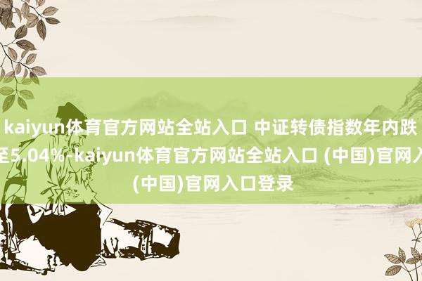 kaiyun体育官方网站全站入口 中证转债指数年内跌幅缩减至5.04%-kaiyun体育官方网站全站入口 (中国)官网入口登录