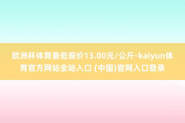 欧洲杯体育最低报价13.00元/公斤-kaiyun体育官方网站全站入口 (中国)官网入口登录