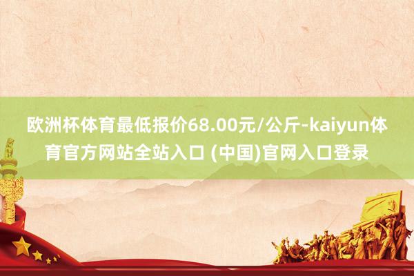 欧洲杯体育最低报价68.00元/公斤-kaiyun体育官方网站全站入口 (中国)官网入口登录