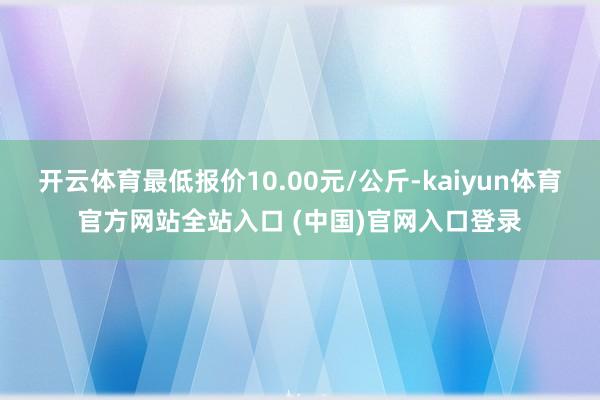 开云体育最低报价10.00元/公斤-kaiyun体育官方网站全站入口 (中国)官网入口登录