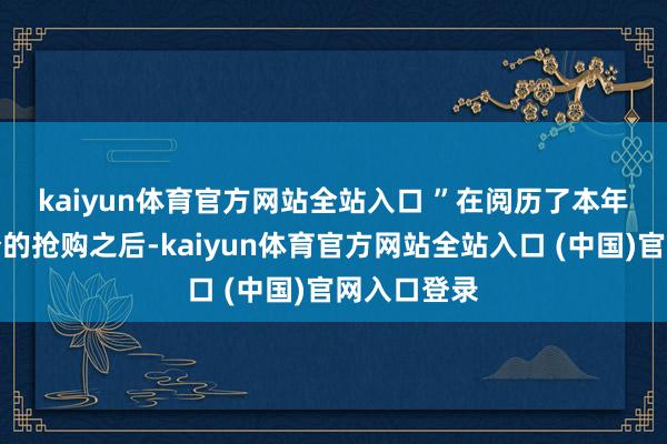 kaiyun体育官方网站全站入口 ”　　在阅历了本年大部分时分的抢购之后-kaiyun体育官方网站全站入口 (中国)官网入口登录