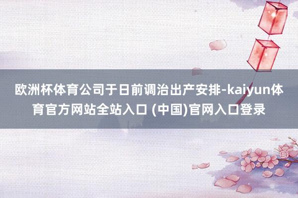 欧洲杯体育公司于日前调治出产安排-kaiyun体育官方网站全站入口 (中国)官网入口登录