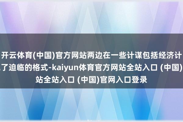 开云体育(中国)官方网站两边在一些计谋包括经济计谋等方面出现了迫临的格式-kaiyun体育官方网站全站入口 (中国)官网入口登录