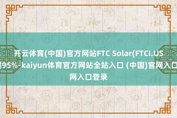 开云体育(中国)官方网站FTC Solar(FTCI.US)涨超95%-kaiyun体育官方网站全站入口 (中国)官网入口登录