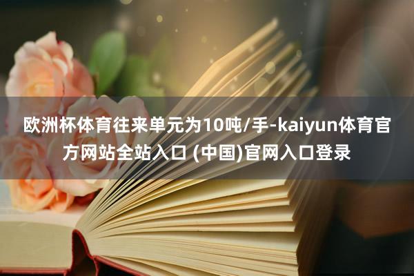 欧洲杯体育往来单元为10吨/手-kaiyun体育官方网站全站入口 (中国)官网入口登录