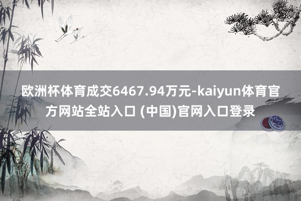 欧洲杯体育成交6467.94万元-kaiyun体育官方网站全站入口 (中国)官网入口登录