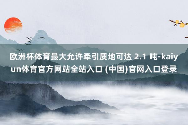 欧洲杯体育最大允许牵引质地可达 2.1 吨-kaiyun体育官方网站全站入口 (中国)官网入口登录