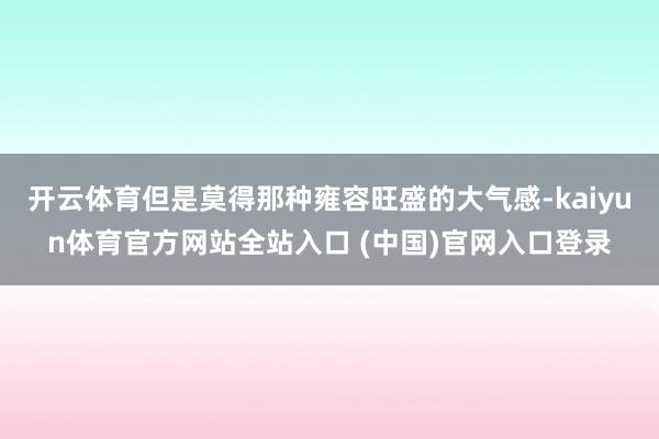 开云体育但是莫得那种雍容旺盛的大气感-kaiyun体育官方网站全站入口 (中国)官网入口登录