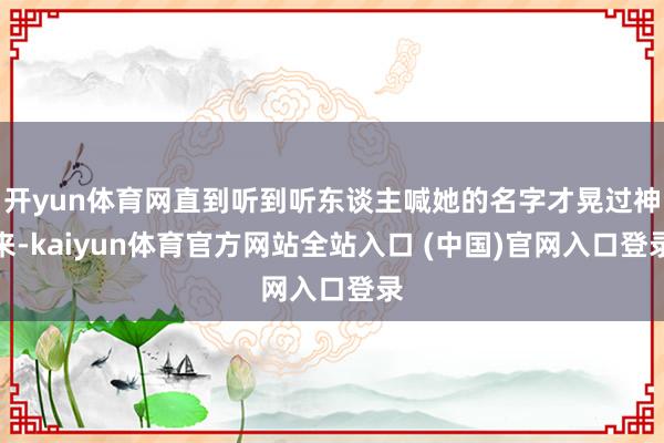 开yun体育网直到听到听东谈主喊她的名字才晃过神来-kaiyun体育官方网站全站入口 (中国)官网入口登录