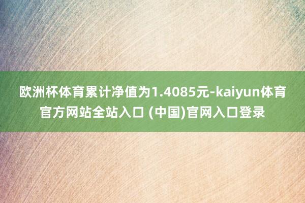 欧洲杯体育累计净值为1.4085元-kaiyun体育官方网站全站入口 (中国)官网入口登录