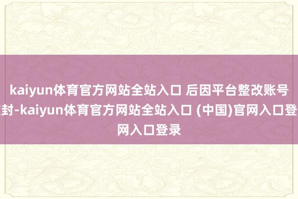 kaiyun体育官方网站全站入口 后因平台整改账号被封-kaiyun体育官方网站全站入口 (中国)官网入口登录