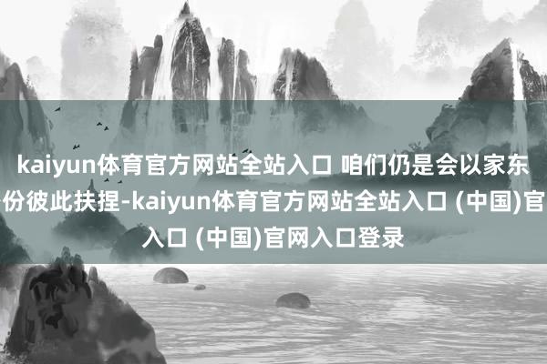 kaiyun体育官方网站全站入口 咱们仍是会以家东说念主的身份彼此扶捏-kaiyun体育官方网站全站入口 (中国)官网入口登录