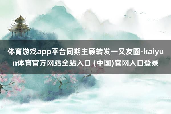 体育游戏app平台同期主顾转发一又友圈-kaiyun体育官方网站全站入口 (中国)官网入口登录