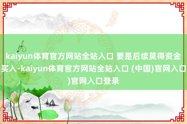 kaiyun体育官方网站全站入口 要是后续莫得资金接续买入-kaiyun体育官方网站全站入口 (中国)官网入口登录