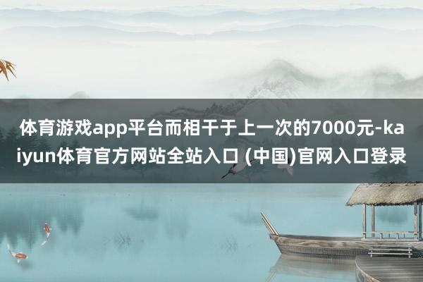 体育游戏app平台而相干于上一次的7000元-kaiyun体育官方网站全站入口 (中国)官网入口登录