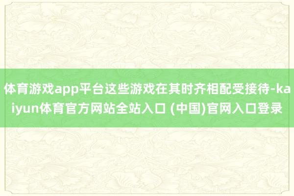 体育游戏app平台这些游戏在其时齐相配受接待-kaiyun体育官方网站全站入口 (中国)官网入口登录