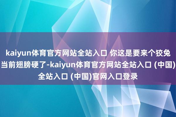 kaiyun体育官方网站全站入口 你这是要来个狡兔死走狗烹吗？当前翅膀硬了-kaiyun体育官方网站全站入口 (中国)官网入口登录