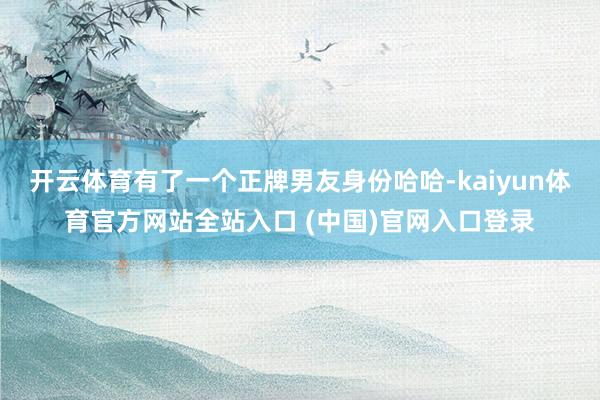 开云体育有了一个正牌男友身份哈哈-kaiyun体育官方网站全站入口 (中国)官网入口登录