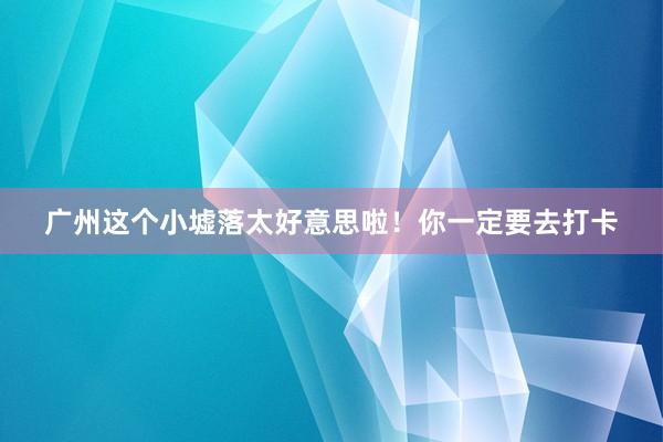 广州这个小墟落太好意思啦！你一定要去打卡