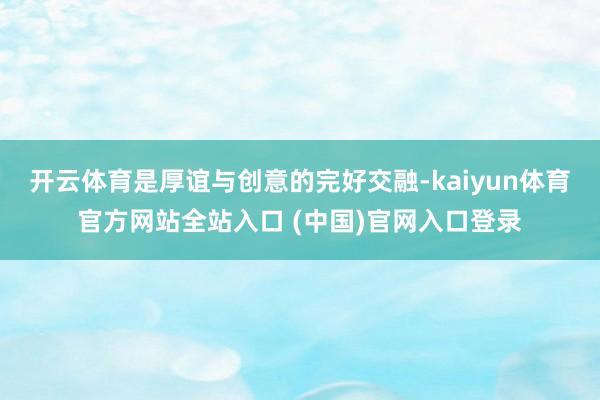 开云体育是厚谊与创意的完好交融-kaiyun体育官方网站全站入口 (中国)官网入口登录