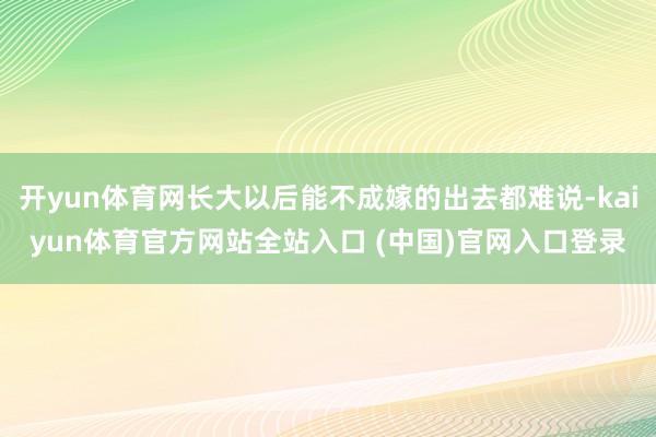 开yun体育网长大以后能不成嫁的出去都难说-kaiyun体育官方网站全站入口 (中国)官网入口登录