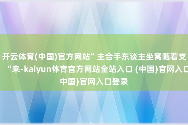 开云体育(中国)官方网站”主合手东谈主坐窝随着支撑谈：“来-kaiyun体育官方网站全站入口 (中国)官网入口登录