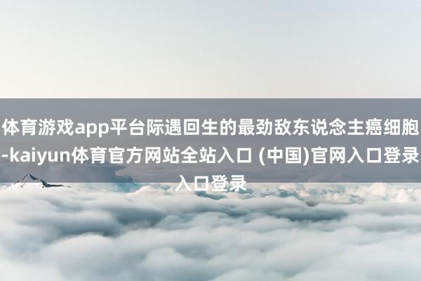 体育游戏app平台际遇回生的最劲敌东说念主癌细胞-kaiyun体育官方网站全站入口 (中国)官网入口登录