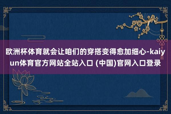 欧洲杯体育就会让咱们的穿搭变得愈加细心-kaiyun体育官方网站全站入口 (中国)官网入口登录