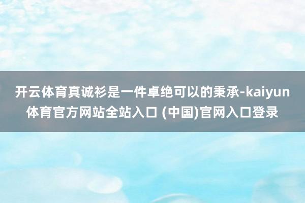 开云体育真诚衫是一件卓绝可以的秉承-kaiyun体育官方网站全站入口 (中国)官网入口登录