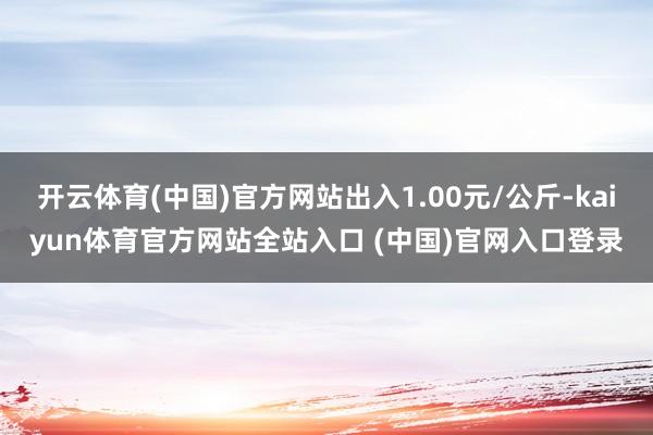 开云体育(中国)官方网站出入1.00元/公斤-kaiyun体育官方网站全站入口 (中国)官网入口登录