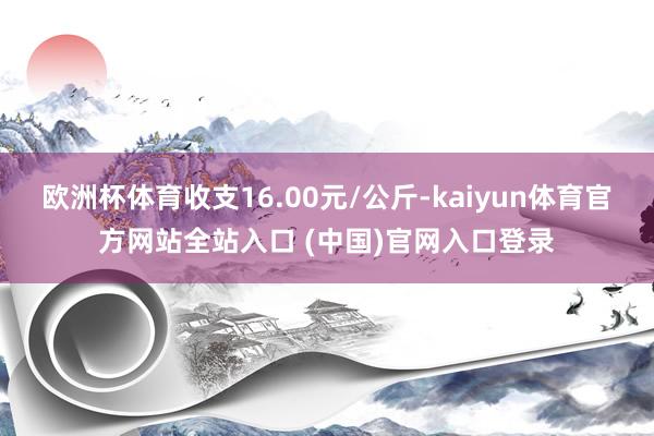 欧洲杯体育收支16.00元/公斤-kaiyun体育官方网站全站入口 (中国)官网入口登录