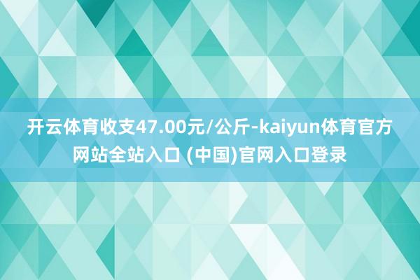 开云体育收支47.00元/公斤-kaiyun体育官方网站全站入口 (中国)官网入口登录