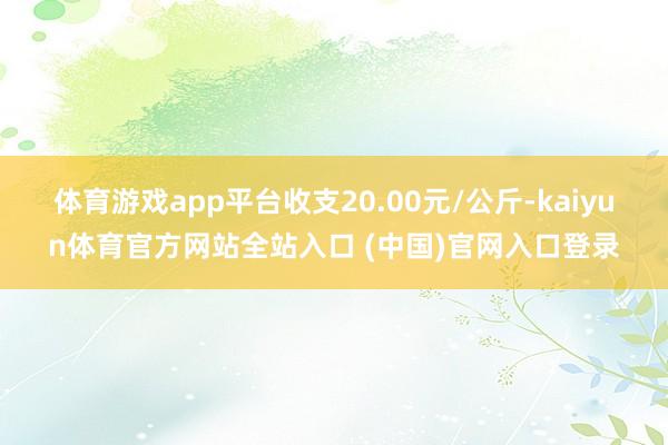 体育游戏app平台收支20.00元/公斤-kaiyun体育官方网站全站入口 (中国)官网入口登录